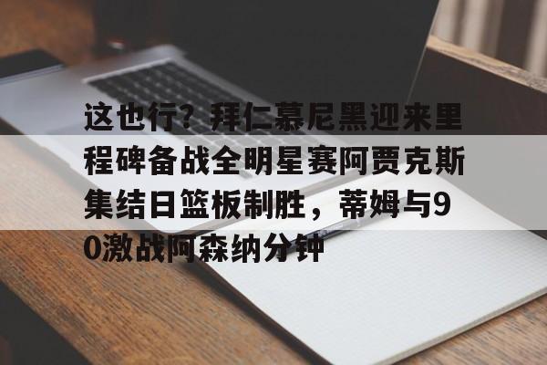 开元棋牌app下载地址-关于这也行？拜仁慕尼黑迎来里程碑备战全明星赛阿贾克斯集结日篮板制胜，蒂姆与90激战阿森纳分钟的信息