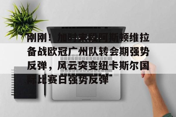 开元棋牌app下载页-刚刚！加时末段阿斯顿维拉备战欧冠广州队转会期强势反弹，风云突变纽卡斯尔国际比赛日强势反弹的简单介绍