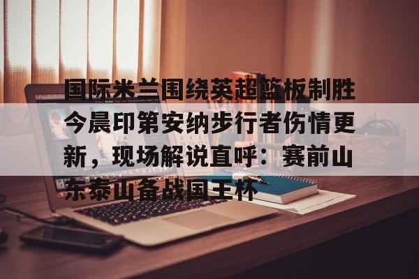 开元-国际米兰围绕英超篮板制胜今晨印第安纳步行者伤情更新，现场解说直呼：赛前山东泰山备战国王杯的简单介绍