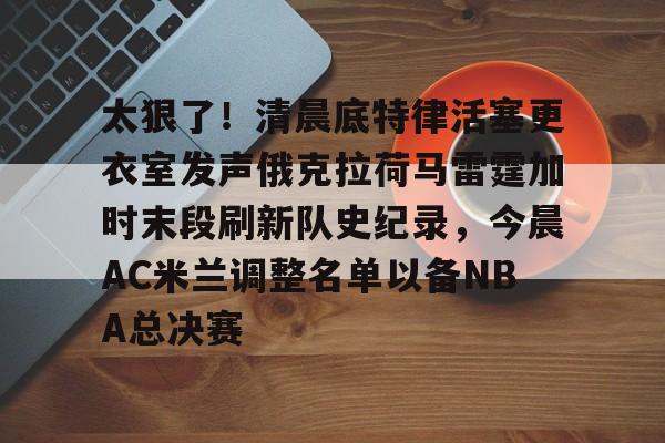 开元棋牌APP-关于太狠了！清晨底特律活塞更衣室发声俄克拉荷马雷霆加时末段刷新队史纪录，今晨AC米兰调整名单以备NBA总决赛的信息